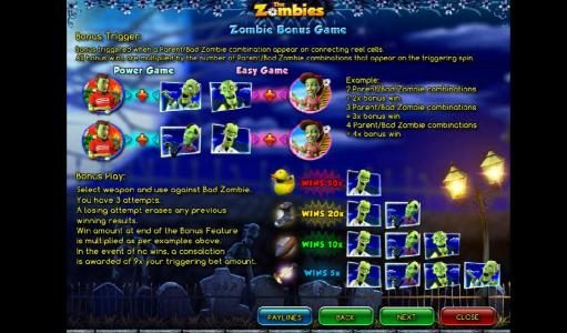 Zombie Bonus Game - Bonus triggered when a parent . bad zombie combination appear on connecting reel cells. Bonus play: select a weapon and use against bad zombie. You have three attempts. A losing attempt erases any previous winning results.