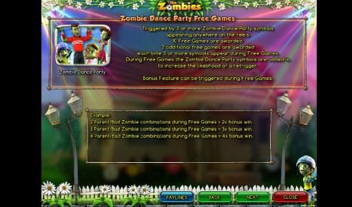 Zombie Party Dance Free Games - Triggered by 3 or more Zombie Dance Party symbols appearing anywhere on the reels. 10 free games are awarded. Two additional free games are awarded each time 3 or more symbols appear during free games. Bonus feature can be