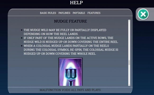 Nudge Feature Rules - The nudge wild may be fully or partially displayed depending on how the reel lands. If only part of the nudge lands on the active rows, the nudge wild is nudged up or down covering the entire reel.