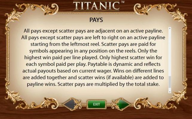 Pays -  All pays except scatter pays are adjancent on an active payline. All pays except scatter pays are left to right on an active payline starting from the leftmost reel. Scatter pays are paid for symbols appearing in any position on the reels.