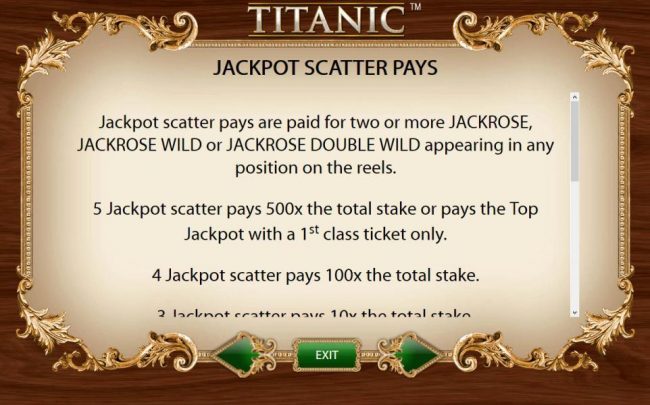 Jackpot Scatter Pays - Jackpot scatter pays are paid for two or more Jackrose, Jackrose Wild or Jackrose Double Wild appearing in any position on the reels. 5 Jackpot scatter pays 500x the total stake or pays the top jackpot with a 1st class ticket only.