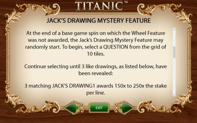 At the end of a base game spin on which the Wheel Feature was not awarded, the Jacks Drawing Mystery Feature may be randomly started. To begin, select a question from the grid of 10 tiles. Continue selecting until 3 like drawings, as listed below, have be