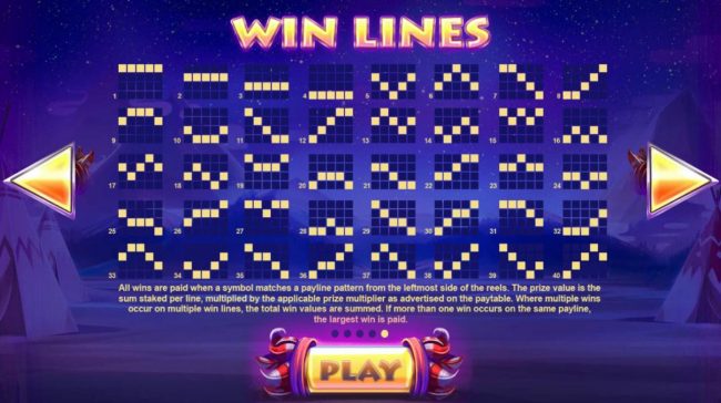Payline Diagrams 1-40. All wins are paid when a symbol matches a payline pattern from the leftmost side of the reels. The prize value is the sum staked per line, multiplied by the applicable prize multiplier as advertised on the paytable.