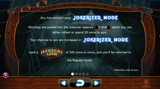 Any line win activates Jokerizer Mode. Winnings are pooled into jokerizer balance which you can either collect or spend 20 coins to spin. Your chances to win are increased in Jokerizer Mode. Land a Mystery Win of 500 coins or more, and you will be returne