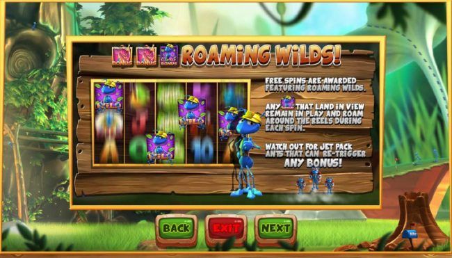 Roaming Wilds - Free Spins are awarded featuring roaming wilds. Any Wild symbol that land in view remain in play and roam around the reels during each spins. Watch out for jet Pack Ants that can re-trigger any bonus!