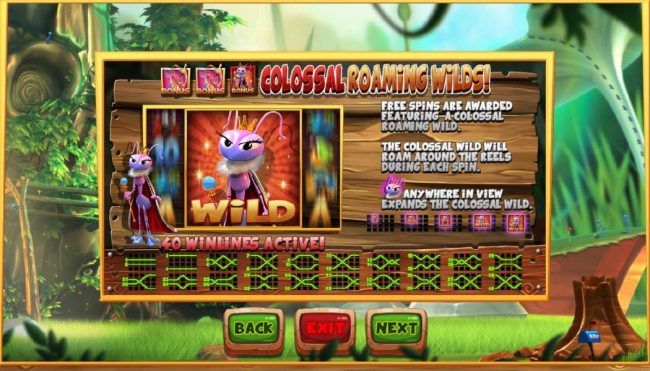 Colossal Roaming Wils - Free spins are awarded featuring a colossal raoming wild. The colossal wild will roam around the reels during each spin. Queen ant anywhere in view expands the colossal wild.
