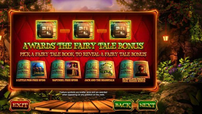 Three bonus symbols awards the Fairy Tale Bonus. Pick a fairy tale book to reveal a fairy tale bonus: 3 Little Pigs Free Spins, Rapunzel Free Spins, Jack and the Beanstalk and Rumpelstiltskins Deal Maker Bonus.