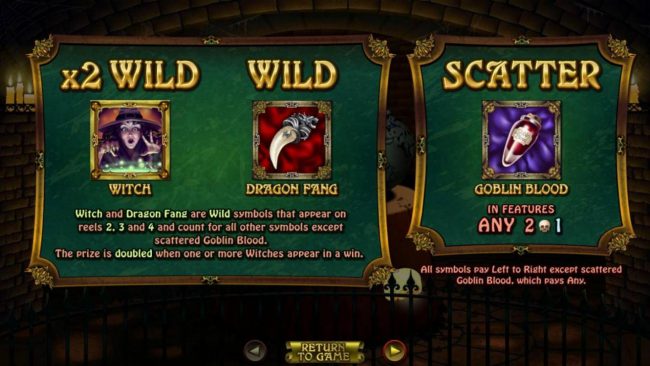 Witch and Dragon Fang are wild symbols that appear on reels 2, 3 and 4 and count for all other symbols except scattered Goblin Blood. The prize is doubled when one or more withes appear in a win.