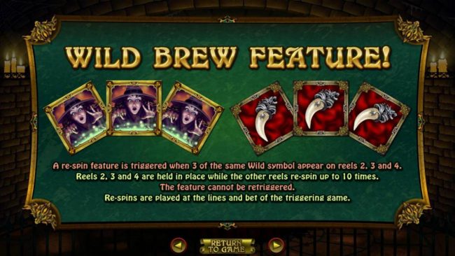 Wild Brew Feature - A re-spin feature is triggered when 3 of the same wild symbol appear on reels 2, 3 and 4. Reels 2, 3 and 4 are held in place while other reels re-spin up to 10 times.